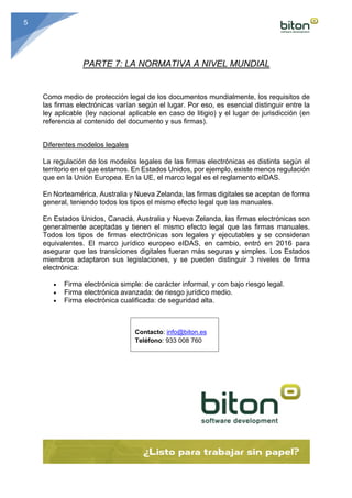 5
PARTE 7: LA NORMATIVA A NIVEL MUNDIAL
Como medio de protección legal de los documentos mundialmente, los requisitos de
las firmas electrónicas varían según el lugar. Por eso, es esencial distinguir entre la
ley aplicable (ley nacional aplicable en caso de litigio) y el lugar de jurisdicción (en
referencia al contenido del documento y sus firmas).	
	
Diferentes modelos legales	
	
La regulación de los modelos legales de las firmas electrónicas es distinta según el
territorio en el que estamos. En Estados Unidos, por ejemplo, existe menos regulación
que en la Unión Europea. En la UE, el marco legal es el reglamento eIDAS.	
	
En Norteamérica, Australia y Nueva Zelanda, las firmas digitales se aceptan de forma
general, teniendo todos los tipos el mismo efecto legal que las manuales. 	
	
En Estados Unidos, Canadá, Australia y Nueva Zelanda, las firmas electrónicas son
generalmente aceptadas y tienen el mismo efecto legal que las firmas manuales.
Todos los tipos de firmas electrónicas son legales y ejecutables y se consideran
equivalentes. El marco jurídico europeo eIDAS, en cambio, entró en 2016 para
asegurar que las transiciones digitales fueran más seguras y simples. Los Estados
miembros adaptaron sus legislaciones, y se pueden distinguir 3 niveles de firma
electrónica:
	
• Firma electrónica simple: de carácter informal, y con bajo riesgo legal.
• Firma electrónica avanzada: de riesgo jurídico medio.
• Firma electrónica cualificada: de seguridad alta.
Contacto: info@biton.es
Teléfono: 933 008 760
 