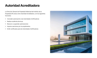 Autoridad Acreditadora
La Dirección General de Propiedad Intelectual del Instituto de la
Propiedad (IP) actúa como Autoridad Acreditadora, con las siguientes
funciones:
Conceder autorización a las Autoridades Certificadoras
Realizar auditorías técnicas
Revocar o suspender autorizaciones
Imponer sanciones por incumplimientos
Emitir certificados para las Autoridades Certificadoras
 