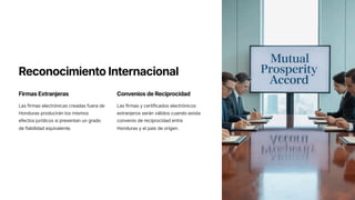 Reconocimiento Internacional
Firmas Extranjeras
Las firmas electrónicas creadas fuera de
Honduras producirán los mismos
efectos jurídicos si presentan un grado
de fiabilidad equivalente.
Convenios de Reciprocidad
Las firmas y certificados electrónicos
extranjeros serán válidos cuando exista
convenio de reciprocidad entre
Honduras y el país de origen.
 