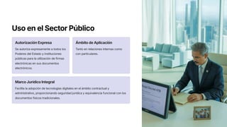 Uso en el Sector Público
Autorización Expresa
Se autoriza expresamente a todos los
Poderes del Estado y instituciones
públicas para la utilización de firmas
electrónicas en sus documentos
electrónicos.
Ámbito de Aplicación
Tanto en relaciones internas como
con particulares.
Marco Jurídico Integral
Facilita la adopción de tecnologías digitales en el ámbito contractual y
administrativo, proporcionando seguridad jurídica y equivalencia funcional con los
documentos físicos tradicionales.
 
