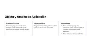 Objeto y Ámbito de Aplicación
Propósito Principal
Reconocer y regular el uso de firmas
electrónicas aplicable en todo tipo de
información en forma de mensaje de datos.
Validez Jurídica
Otorgar la misma validez y eficacia jurídica
que el uso de una firma manuscrita.
Limitaciones
Actos donde la ley exige una
solemnidad que no sea susceptible de
cumplirse mediante documento
electrónico
Actos relativos al derecho de familia
 
