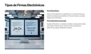 Tipos de Firmas Electrónicas
Firma Electrónica
Datos en forma electrónica consignados en un mensaje de datos que
pueden ser utilizados para identificar al firmante e indicar su voluntad
respecto de la información.
Firma Electrónica Avanzada
Aquella certificada por un prestador acreditado, creada usando medios
que el titular mantiene bajo su exclusivo control, permitiendo la
detección de cualquier modificación posterior.
 