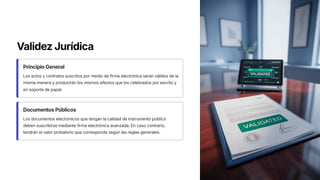 Validez Jurídica
Principio General
Los actos y contratos suscritos por medio de firma electrónica serán válidos de la
misma manera y producirán los mismos efectos que los celebrados por escrito y
en soporte de papel.
Documentos Públicos
Los documentos electrónicos que tengan la calidad de instrumento público
deben suscribirse mediante firma electrónica avanzada. En caso contrario,
tendrán el valor probatorio que corresponda según las reglas generales.
 