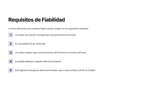 Requisitos de Fiabilidad
La firma electrónica se considera fiable cuando cumple con los siguientes requisitos:
1 Los datos de creación corresponden exclusivamente al firmante
2 Es susceptible de ser verificada
3 Los datos estaban bajo control exclusivo del firmante al momento de firmar
4 Es posible detectar cualquier alteración posterior
5 Está ligada al mensaje de datos de tal manera que si este cambia, la firma se invalida
 