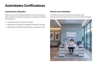 Autoridades Certificadoras
Características y Requisitos
Pueden actuar como Autoridad Certificadora las personas naturales y
jurídicas, públicas o privadas, autorizadas por la autoridad competente,
que cumplan con:
Capacidad económica y financiera suficiente
Capacidad técnica (equipos y programas informáticos) necesaria
Disponibilidad de información para firmantes y partes que confíen
Notarios como Autoridades
Los Notarios que reúnan las condiciones expresadas serán
automáticamente autorizados para actuar como autoridad certificadora.
 