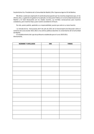 Excelentísima Sra. Presidenta de la Comunidad de Madrid, Dña. Esperanza Aguirre Gil de Biedma:
Me dirijo a usted para expresarle mi profunda preocupación por los recortes progresivos que, en los
últimos años, su gabinete de gobierno ha aplicado a la Educación Pública en la Comunidad Autónoma de
Madrid y mi total desacuerdo con los citados recortes, sus terribles consecuencias para nuestros
ciudadanos, para nuestros hijos y para nuestra sociedad en el futuro.
Por ello, quiero pedirle, apelando a su responsabilidad, puesto que está en su mano hacerlo:
- La retirada de las Instrucciones del 4 de julio de 2011 de la Viceconsejería de Educación sobre el
comienzo de curso escolar 2011-2012 a los centros públicos docentes no universitarios de la Comunidad
de Madrid.
- El restablecimiento del cupo de profesores establecido para el curso 2010-2011.
Atentamente,
NOMBRE Y APELLIDOS DNI FIRMA