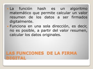 LAS FUNCIONES DE LA FIRMA
DIGITAL
 La función hash es un algoritmo
matemático que permite calcular un valor
resumen de los datos a ser firmados
digitalmente.
 Funciona en una sola dirección, es decir,
no es posible, a partir del valor resumen,
calcular los datos originales.
 