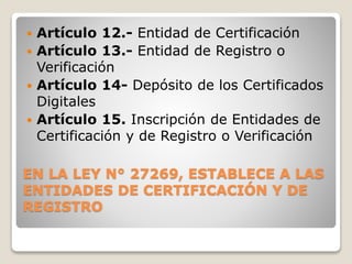 EN LA LEY N° 27269, ESTABLECE A LAS
ENTIDADES DE CERTIFICACIÓN Y DE
REGISTRO
 Artículo 12.- Entidad de Certificación
 Artículo 13.- Entidad de Registro o
Verificación
 Artículo 14- Depósito de los Certificados
Digitales
 Artículo 15. Inscripción de Entidades de
Certificación y de Registro o Verificación
 