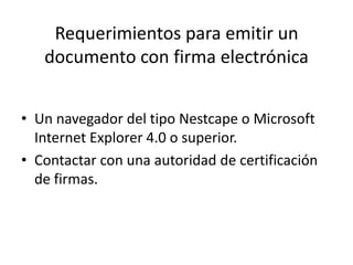 Requerimientos para emitir un documento con firma electrónicaUn navegador del tipo Nestcape o Microsoft Internet Explorer 4.0 o superior.Contactar con una autoridad de certificación de firmas.
