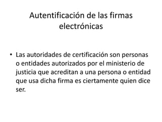 Autentificación de las firmas electrónicasLas autoridades de certificación son personas o entidades autorizados por el ministerio de justicia que acreditan a una persona o entidad que usa dicha firma es ciertamente quien dice ser. 