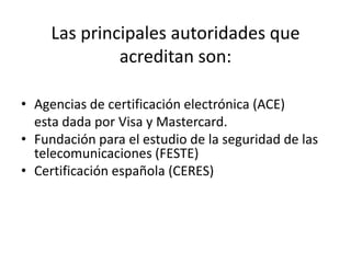 Las principales autoridades que acreditan son:Agencias de certificación electrónica (ACE)     esta dada por Visa y Mastercard.Fundación para el estudio de la seguridad de las telecomunicaciones (FESTE)Certificación española (CERES)