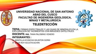 UNIVERSIDAD NACIONAL DE SAN ANTONIO
ABAD DEL CUSCO
FACULTAD DE INGENIERIA GEOLOGICA,
MINAS Y METALURGICA
TELEDETECCIÓN
TEMA: FIRMAS ESPECTRALES Y LAS GUIAS DE MINERALES EN LA
EXPLORACION DE YACIMIENTOS CON IMÁGENES SATELITALES.
DOCENTE: ING. TANIA PALOMINO VENERO
INTEGRANTES :
 MANTILLA KCANCHA WILINTON GORKI
 ELVIS ROY ACCOTA ACHIRI
 