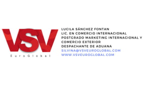 LUCILA SÁNCHEZ FONTAN
LIC. EN COMERCIO INTERNACIONAL
POSTGRADO MARKETING INTERNACIONAL Y
COMERCIO EXTERIOR
DESPACHANTE DE ADUANA
SILVINA@VSVEUROGLOBAL.COM
WWW.VSVEUROGLOBAL.COM
 