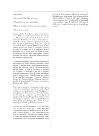 100
• Buen karma.
• Aprovechar el día: dolce fare niente.
• Regionalismo supremo: autenticidad
• Ediciones limitadas: el status quo es inaceptable.
• Alimentación y salud.
Como conclusión de su charla, Llamas pronostica que
el lujo del futuro será la transformación personal en
vez del estatus social. Aparece de nuevo la idea de
entender el disfrute del lujo como un camino de creci-
miento de cada uno, como una experiencia enriquece-
dora, algo que ya apuntaba Josep Maria Galí. Luego, el
lujo no será tanto lo que un individuo posee de más
respecto al resto, sino cuánto ha conseguido acercarse
a la idea de sí mismo que se ha propuesto. No nos
mediremos con los demás, sino con la idea que tene-
mos de lo que podemos llegar a ser nosotros. Esta teo-
ría enlaza con la nueva concepción del marketing que
nos proponía el profesor Belk.
El consumo de lujo en el futuro estaría vinculado a la
autorrealización, como también apuntaba Dennis
Stevens. El profesor sugiere que el consumo de artesa-
nía tiene que ver con el estilo de vida, con cómo se ve
uno a sí mismo y en cómo el consumidor se relaciona
con el mundo: “La tendencia es que baje el consumo
materialista y aumente el deseo de colmar necesidades
como la autoexpresión y calidad de vida, por encima
de la seguridad económica y material.” (Dennis
Stevens, del Teachers College, Columbia University,
extraído de la conferencia “Artesanía + innovación”,
Toledo, octubre 2008)
Nótese que en general las personas que participaron en
el grupo de discusión (la mayoría con nivel cultural
elevado, una buena educación y un poder adquisitivo
como para poder llevar una vida confortable) recela-
ban de según qué acepciones socialmente ligadas al
lujo, las que lo acercan a lo superfluo y ostentoso. Si es
éste el target de una nueva artesanía capaz de producir
objetos de alta gama, habrá que darse cuenta de lo que
rechaza y lo que ansía, y crear en consecuencia.
Un punto que vincula fuertemente el lujo del futuro
con la artesanía es lo que Llamas denomina
“Regionalismo supremo”. El lujo necesitará de la arte-
sanía si quiere apelar a lo local, como Majoral que
habla de Formentera y Teixidors de la tradición del tex-
til catalán. Es una idea que expuso Jesús-Àngel Prieto
en la presentación del documental “O d’Objecte” el 14
de junio de 2010, cuando habló de la ‘economía de
identidad’ como valor en alza. No se sabe de qué esta-
rá hecho el lujo en el futuro al 100%, pero seguramen-
te deberá incorporar un ingrediente clave: honestidad,
transparencia, ser capaz de explicar sin ruborizarse de
dónde viene lo que produce, porque no tiene nada que
esconder.
 