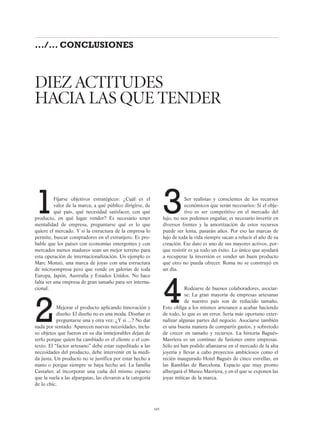 3Ser realistas y conscientes de los recursos
económicos que serán necesarios: Si el obje-
tivo es ser competitivo en el mercado del
lujo, no nos podemos engañar, es necesario invertir en
diversos frentes y la amortización de estos recursos
puede ser lenta, pasarán años. Por eso las marcas de
lujo de toda la vida siempre sacan a relucir el año de su
creación. Ese dato es uno de sus mayores activos, por-
que resistir es ya todo un éxito. Lo único que ayudará
a recuperar la inversión es vender un buen producto
que otro no pueda ofrecer. Roma no se construyó en
un día.
4Rodearse de buenos colaboradores, asociar-
se: La gran mayoría de empresas artesanas
de nuestro país son de reducido tamaño.
Esto obliga a los mismos artesanos a acabar haciendo
de todo, lo que es un error. Sería más oportuno exter-
nalizar algunas partes del negocio. Asociarse también
es una buena manera de compartir gastos, y sobretodo
de crecer en tamaño y recursos. La historia Bagués-
Masriera es un continuo de fusiones entre empresas.
Sólo así han podido afianzarse en el mercado de la alta
joyería y llevar a cabo proyectos ambiciosos como el
recién inaugurado Hotel Bagués de cinco estrellas, en
las Ramblas de Barcelona. Espacio que muy pronto
albergará el Museo Masriera, y en el que se exponen las
joyas míticas de la marca.
1Fijarse objetivos estratégicos: ¿Cuál es el
valor de la marca, a qué público dirigirse, de
qué país, qué necesidad satisfacer, con qué
producto, en qué lugar vender? Es necesario tener
mentalidad de empresa, preguntarse qué es lo que
quiere el mercado. Y si la estructura de la empresa lo
permite, buscar compradores en el extranjero. Es pro-
bable que los países con economías emergentes y con
mercados menos maduros sean un mejor terreno para
esta operación de internacionalización. Un ejemplo es
Marc Monzó, una marca de joyas con una estructura
de microempresa pero que vende en galerías de toda
Europa, Japón, Australia y Estados Unidos. No hace
falta ser una empresa de gran tamaño para ser interna-
cional.
2Mejorar el producto aplicando innovación y
diseño: El diseño no es una moda. Diseñar es
preguntarse una y otra vez: ¿Y si ...? No dar
nada por sentado. Aparecen nuevas necesidades, inclu-
so objetos que fueron en su día inmejorables dejan de
serlo porque quien ha cambiado es el cliente o el con-
texto. El “factor artesano” debe estar supeditado a las
necesidades del producto, debe intervenir en la medi-
da justa. Un producto no se justifica por estar hecho a
mano o porque siempre se haya hecho así. La familia
Castañer, al incorporar una cuña del mismo esparto
que la suela a las alpargatas, las elevaron a la categoría
de lo chic.
DIEZ ACTITUDES
HACIA LAS QUE TENDER
105
.../... CONCLUSIONES
 