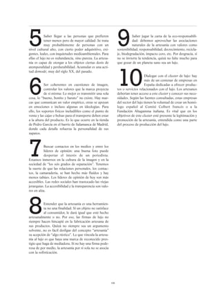 5Saber llegar a las personas que prefieren
tener menos pero de mayor calidad: Se trata
muy probablemente de personas con un
nivel cultural alto, con cierto poder adquisitivo, exi-
gentes, leales, con inquietudes medioambientales. Para
ellas el lujo no es redundancia, sino pureza. La artesa-
nía es capaz de otorgar a los objetos ciertas dosis de
atemporalidad y perdurabilidad. Acumular es una acti-
tud demodé, muy del siglo XX, del pasado.
6Ser coherentes en cuestiones de imagen,
controlar los valores que la marca proyecta
de sí misma: Lo mejor es transmitir una sola
cosa, lo “bueno, bonito y barato” no existe. Hay mar-
cas que comunican un valor empírico, otras se apoyan
en emociones e incluso algunas en ideologías. Para
ello, los soportes físicos ineludibles como el punto de
venta y las cajas o bolsas para el transporte deben estar
a la altura del producto. Es lo que ocurre en la tienda
de Pedro García en el barrio de Salamanca de Madrid,
donde cada detalle refuerza la personalidad de sus
zapatos.
7Buscar contactos en los medios y entre los
líderes de opinión: una buena foto puede
despertar el interés de un periodista.
Estamos inmersos en la cultura de la imagen y en la
sociedad de “los seis grados de separación”. Tenemos
la suerte de que las relaciones personales, los contac-
tos, la camaradería, se han hecho más fluidos y hay
menos tabúes. Los líderes de opinión de hoy son más
accesibles. Las redes sociales han trastocado las viejas
jerarquías. La accesibilidad y la transparencia son valo-
res en alza.
8Entender que la artesanía es una herramien-
ta no una finalidad: Si un objeto no satisface
al consumidor, le dará igual que esté hecho
artesanalmente o no. Por eso, las firmas de lujo no
siempre hacen hincapié en la fabricación artesana de
sus productos. Quizá no siempre sea un argumento
solvente, no es fácil desligar del concepto “artesanía”
su acepción de “algo rústico”. Lo que vincula la artesa-
nía al lujo es que haya una marca de reconocido pres-
tigio que haga de mediadora. Si no hay una firma pode-
rosa de por medio, la artesanía por sí sola no se asocia
con la sofisticación.
9Saber jugar la carta de la eco-responsabili-
dad: debemos aprovechar las asociaciones
naturales de la artesanía con valores como
sostenibilidad, responsabilidad, decrecimiento, recicla-
je, biodegradación, impacto cero, etc. Por desgracia, si
no se invierte la tendencia, quizá no falte mucho para
que gozar de un planeta sano sea un lujo.
10Dialogar con el cluster de lujo: hay
más de un centenar de empresas en
España dedicadas a ofrecer produc-
tos o servicios relacionados con el lujo. Los artesanos
deberían tener acceso a este cluster y conocer sus nece-
sidades. Según las fuentes consultadas, estas empresas
del sector del lujo tienen la voluntad de crear un homó-
logo español al Comité Colbert francés o a la
Fundación Altagamma italiana. Es vital que en los
objetivos de este cluster esté presente la legitimación y
promoción de la artesanía, entendida como una parte
del proceso de producción del lujo.
106
 