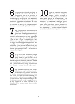 108
6La globalización del lenguaje, la pérdida de
significado de las palabras, el olvido. No se
puede apreciar algo que no se conoce. Si
conseguimos “hablar mejor” acerca de la artesanía,
seremos capaces de “pensar mejor” sobre la artesanía.
La pobreza lingüística, las imprecisiones, provocan
una precaria transmisión de significados. Es como
comer sin sal. Hablar con conocimiento nos conduce a
ser conscientes del valor de cada cosa y a respetarlas.
Ésta sí que es una manera de legitimar la artesanía.
7Bajar el precio para ser más competitivo. En
realidad, al bajar el precio, el producto se
reubica, pero no por ello resulta más atracti-
vo. Si esto fuera una carrera de atletismo, diríamos que
el producto pasa a competir en otra serie, donde quizá
tenga más opciones, pero sigue siendo igual de rápido
o lento que antes. Hay que ser conscientes que el pre-
cio forma parte del producto: dos objetos idénticos con
dos precios diferentes son dos objetos diferentes. Si el
precio baja o sube, cambia la percepción que tenemos
de ese objeto. Esto es muy claro en el mercado del lujo.
La artesanía sólo puede ser competitiva y rentable si
mantiene unos estándares elevados, y no sacrificándo-
los para reducir el precio.
8Ver el diseño como antagonista: llevamos
décadas oyendo que esto o aquello es “de
diseño”, dando por hecho que todo lo que es
“de diseño” se ha producido industrialmente y por eso
es mejor, cuando precisamente en estas piezas de autor
es en donde hay mayor intervención de un buen arte-
sano. Debemos fomentar el diálogo de igual a igual
entre diseñador y artesano, borrando las jerarquías.
9Jugar al hombre orquesta: el grado de espe-
cialización que exige la sociedad posmoder-
na hace poco creíble la figura renacentista
del científico-humanista-total. Un artesano no puede
saber hacerlo todo, ha de aprender a colaborar. El arte-
sano debe recibir la formación necesaria para dialogar
con especialistas de otras disciplinas, entender sus pro-
blemáticas y ser capaz de trabajar en equipo. Un ejem-
plo es la colaboración del cestero Joan Farré con la
diseñadora Míriam Ponsa, de la que salieron prendas
excepcionales.
10Pensar que lo artesano es incompa-
tible con el progreso tecnológico:
artesanía e industria son indisocia-
bles. Como diría el diseñador y arquitecto Andrea
Branzi cuando habla de la “nueva artesanía”, “Esta
artesanía hace la función de laboratorio privilegiado de
la industria.” Así es, a menudo el proceso de “prototi-
paje” de aquello que se va a fabricar industrialmente
está en manos de un selecto grupo de artesanos. No
sirve de nada fabricar artesanalmente lo que ya sabe
hacer una máquina. La artesanía tiene que estar antes
que la máquina, la artesanía será puntera o no será.
 