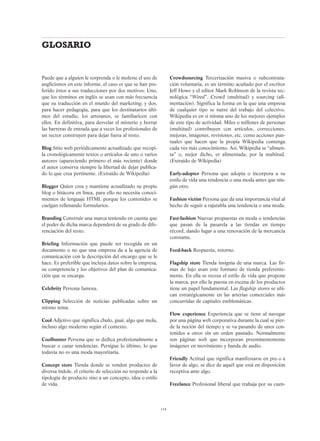 Puede que a alguien le sorprenda o le moleste el uso de
anglicismos en este informe, el caso es que se han pre-
ferido éstos a sus traducciones por dos motivos: Uno,
que los términos en inglés se usan con más frecuencia
que su traducción en el mundo del marketing; y dos,
para hacer pedagogía, para que los destinatarios últi-
mos del estudio, los artesanos, se familiaricen con
ellos. En definitiva, para desvelar el misterio y borrar
las barreras de entrada que a veces los profesionales de
un sector construyen para dejar fuera al resto.
Blog Sitio web periódicamente actualizado que recopi-
la cronológicamente textos o artículos de uno o varios
autores (apareciendo primero el más reciente) donde
el autor conserva siempre la libertad de dejar publica-
do lo que crea pertinente. (Extraído de Wikipedia)
Blogger Quien crea y mantiene actualizado su propio
blog o bitácora en línea, para ello no necesita conoci-
mientos de lenguaje HTML porque los contenidos se
cuelgan rellenando formularios.
Branding Construir una marca teniendo en cuenta que
el poder de dicha marca dependerá de su grado de dife-
renciación del resto.
Briefing Información que puede ser recogida en un
documento o no que una empresa da a la agencia de
comunicación con la descripción del encargo que se le
hace. Es preferible que incluya datos sobre la empresa,
su competencia y los objetivos del plan de comunica-
ción que se encarga.
Celebrity Persona famosa.
Clipping Selección de noticias publicadas sobre un
mismo tema.
Cool Adjetivo que significa chulo, guai, algo que mola,
incluso algo moderno según el contexto.
Coolhunter Persona que se dedica profesionalmente a
buscar o cazar tendencias. Persigue lo último, lo que
todavía no es una moda mayoritaria.
Concept store Tienda donde se venden productos de
diversa índole, el criterio de selección no responde a la
tipología de producto sino a un concepto, idea o estilo
de vida.
Crowdsourcing Tercerización masiva o subcontrata-
ción voluntaria, es un término acuñado por el escritor
Jeff Howe y el editor Mark Robinson de la revista tec-
nológica “Wired”. Crowd (multitud) y sourcing (ali-
mentación). Significa la forma en la que una empresa
de cualquier tipo se nutre del trabajo del colectivo.
Wikipedia es en sí misma uno de los mejores ejemplos
de este tipo de actividad. Miles o millones de personas
(multitud) contribuyen con artículos, correcciones,
mejoras, imágenes, revisiones, etc. como acciones pun-
tuales que hacen que la propia Wikipedia contenga
cada vez más conocimiento. Así, Wikipedia se “alimen-
ta” o, mejor dicho, es alimentada, por la multitud.
(Extraído de Wikipedia)
Early-adopter Persona que adopta o incorpora a su
estilo de vida una tendencia o una moda antes que nin-
gún otro.
Fashion victim Persona que da una importancia vital al
hecho de seguir a rajatabla una tendencia o una moda.
Fast-fashion Nuevas propuestas en moda o tendencias
que pasan de la pasarela a las tiendas en tiempo
récord, dando lugar a una renovación de la mercancía
constante.
Feed-back Respuesta, retorno.
Flagship store Tienda insígnia de una marca. Las fir-
mas de lujo usan este formato de tienda preferente-
mente. En ella se recrea el estilo de vida que propone
la marca, por ello la puesta en escena de los productos
tiene un papel fundamental. Las flagship stores se ubi-
can estratégicamente en las arterias comerciales más
concurridas de capitales emblemáticas.
Flow experience Experiencia que se tiene al navegar
por una página web corporativa durante la cual se pier-
de la noción del tiempo y se va pasando de unos con-
tenidos a otros sin un orden pautado. Normalmente
son páginas web que incorporan preeminentemente
imágenes en movimiento y banda de audio.
Friendly Actitud que significa manifestarse en pro o a
favor de algo, se dice de aquél que está en disposición
receptiva ante algo.
Freelance Profesional liberal que trabaja por su cuen-
114
GLOSARIO
 