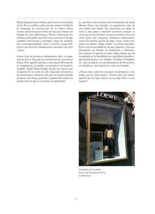 Maria Eugenia Girón trabajó para Loewe en la década
de los 90, en su libro explica de qué manera estableció
la estrategia de construcción de la marca mítica
Loewe, una de las pocas firmas de lujo que tenemos en
España de estas dimensiones. Primero detectaron los
atributos principales que debe tener una marca de lujo
(calidad, estilo propio y prestigio); luego los secunda-
rios (contemporaneidad, valor y servicio). Luego defi-
nieron una línea de comunicación coherente con estos
valores.
Loewe tiene un producto emblemático claro, su napa,
que ha sido la base para la construcción de esta marca
mítica. Pero aquello que hace a una marca diferente de
su competencia, en cambio, no siempre es un beneficio
tangible. Según Marie-Claude Sicard, las marcas que
se apoyan en ‘un estilo de vida’ (haciendo referencia a
las americanas e italianas) más que en un determinado
producto (las firmas parisinas), pueden diversificar su
producción sin que se cuestione su legitimidad.
13
Escaparate de la tienda
Loewe del Passeig de Gràcia
de Barcelona
Lo que hace única la marca de la diseñadora de moda
Míriam Ponsa, por ejemplo, es seguramente algo de
esta índole más etérea. Sus colecciones no giran en
torno a una pieza o material recurrente (aunque es
cierto que el uso del látex sea una constante) sino a un
cierto gusto por recuperar elementos tradicionales:
zuecos de madera, gorros de paja, cestos, cintas tren-
zadas con palma, chales tejidos con fibras naturales.
Ponsa tuvo la necesidad de atrapar, plasmar y encerrar
físicamente sus fuentes de inspiración o referentes.
Este universo lo guarda en unas viejas maletas que ha
recuperado de la buardilla de la vieja fábrica familiar y
que pertenecieron a sus abuelos. Lo llama ‘el imagina-
rio’, que no deja de ser una declaración de intenciones,
un manifiesto, una manera de estar en el mundo.
¿Tienen claro todos los artesanos los productos o los
estilos que les representan? ¿Tienen claro los talleres
aquello que les hace únicos, ya sea algo físico o con-
ceptual?
 
