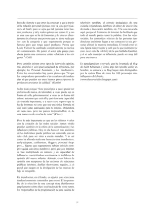 base de clientela y que otros la conozcan y que a través
de la relación personal (porque esto va todo por boca-
oreja al final), pues se sepa que tal persona tiene bue-
nos productos y tal y todos quieren ser como él, y eso
es una cosa que se ha de fomentar; y lo otro es direc-
tamente ir a buscar una persona que no tiene nada que
ver con la categoría y que seguramente porque es
famosa pues que tenga aquel producto. Piensa que
Louis Vuitton ha cambiado completamente su táctica
de comunicación. De poner el actor este guapo pues
ahora ponen una costurera; están volviendo a los orí-
genes.” (Galí)
Pero también existen otros tipos de líderes de opinión,
más discretos y con igual capacidad de influencia, por
ejemplo los Personal Assistants y los Coolhunters.
Entre los entrevistados hay quien piensa que “Sí que
los compradores personales o los cazadores de tenden-
cias sí que pueden ser unos buenos preescriptores de
productos artesanos de calidad.” (Gomis)
Sobre todo porque “Este prescriptor a veces puede ser
en forma de marca, de identidad, a veces puede ser en
forma de sello gubernamental, a veces es en forma del
mismo artesano que está allí y que tiene una capacidad
de oratoria importante, o a veces otro soporte que se
ha de inventar, no creo que sea una única fórmula ni
que sean todas adecuadas para lo mismo. Dependerá
de cada caso, pero me parece imprescindible, sí, de
una manera o de otra ha de estar.” (Claret)
Pero lo más importante es que en los últimos 4 años
con la creación de las redes sociales hemos vivido
grandes cambios en la esfera de la comunicación y las
relaciones públicas. Hoy en día hasta el más anónimo
de los individuos puede publicar un contenido con un
solo click para ser visto a escala mundial. Y es así
como ha aflorado toda una fauna curiosa: trendsetters,
early-adopters, coolhunters, bloggers, personal shop-
pers..., figuras que seguramente habían existido siem-
pre (quizá con otros nombres), pero que con internet
se han multiplicado en número y en capacidad de
influencia, convirtiéndose a su manera en los líderes de
opinión del nuevo milenio. Además, estos líderes de
opinión son receptores de las acciones de relaciones
públicas (eventos, desfiles showrooms, regalos...), el
papel que juegan en la divulgación de las marcas de
lujo es innegable.
Un trend-setter, en el fondo, es alguien que selecciona
tendenciosamente contenidos para otros. El responsa-
ble de la selección de una concept store (hablaremos
ampliamente sobre ellas) está haciendo de trend-setter,
los responsables de la programación de una cadena de
televisión también, el consejo pedagógico de una
escuela especializada también, el editor de una revista
de moda o decoración también, etc. Y la cosa no acaba
aquí, porque el fenómeno de internet ha facilitado que
todo el mundo pueda tener la palabra. Con las redes
sociales, los contenidos selectos de las personas ten-
denciosas anónimas llegan a sus contactos (o sea, per-
sonas afines) de manera immediata. El trend-setter es
una figura más presente y sutil que lo que realmente se
cree, no es sólo la celebrity de la que hablaba Gaultier,
y si se sabe manejar su influencia, puede ser muy útil
para una marca.
Es paradigmático el revuelo que ha levantado el blog
de Scott Schuman, y cómo algo tan sencillo como un
hombre, su cámara y su blog hayan sido distinguidos
por la revista Time de entre los 100 personajes más
influyentes del diseño.
(www.thesartorialist.blogspot.com)
23
 