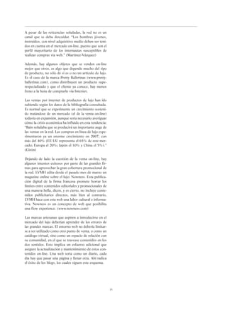 A pesar de las reticencias señaladas, la red no es un
canal que se deba descuidar. “Los hombres jóvenes,
instruídos, con nivel adquisitivo medio deben ser teni-
dos en cuenta en el mercado on-line, puesto que son el
perfil mayoritario de los internautas susceptibles de
realizar compras vía web.” (Martínez-Vázquez)
Además, hay algunos objetos que se venden on-line
mejor que otros, es algo que depende mucho del tipo
de producto, no sólo de si es o no un artículo de lujo.
Es el caso de la marca Pretty Ballerinas (www.pretty-
ballerinas.com), como distribuyen un producto supe-
respecializado y que el cliente ya conoce, hay menos
freno a la hora de comprarlo vía Internet.
Las ventas por internet de productos de lujo han ido
subiendo según los datos de la bibliografía consultada.
Es normal que se experimente un crecimiento sosteni-
do tratándose de un mercado (el de la venta on-line)
todavía en expansión, aunque sería necesario averiguar
cómo la crisis económica ha influído en esta tendencia:
“Bain señalaba que se producirá un importante auge de
las ventas en la red. Las compras en línea de lujo expe-
rimentaron ya un enorme crecimiento en 2007, con
más del 40% (EE UU representa el 65% de este mer-
cado; Europa el 20%; Japón el 10% y China el 5%).”
(Girón)
Dejando de lado la cuestión de la venta on-line, hay
algunos intentos exitosos por parte de las grandes fir-
mas para aprovechar la gran cobertura promocional de
la red. LVMH edita desde el pasado mes de marzo un
magazine online sobre el lujo: Nowness. Esta publica-
ción digital de la firma francesa promete borrar los
límites entre contenidos editoriales y promocionales de
una manera bella, dicen, y es cierto, no incluye conte-
nidos publicitarios directos, más bien al contrario,
LVMH hace con esta web una labor cultural e informa-
tiva. Nowness es un concepto de web que posibilita
una flow experience. (www.nowness.com)
Las marcas artesanas que aspiren a introducirse en el
mercado del lujo deberían aprender de los errores de
las grandes marcas. El entorno web no debería limitar-
se a ser utilizado como otro punto de venta, o como un
catálogo virtual, sino como un espacio de relación con
su comunidad, en el que se trasvase contenidos en los
dos sentidos. Esto implica un esfuerzo adicional que
asegure la actualización y mantenimiento de estos con-
tenidos on-line. Una web sería como un diario, cada
día hay que pasar una página y llenar otra. Ahí radica
el éxito de los blogs, los cuales siguen este esquema.
25
 