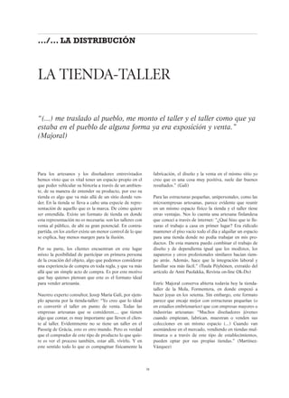Para los artesanos y los diseñadores entrevistados
hemos visto que es vital tener un espacio propio en el
que poder vehicular su historia a través de un ambien-
te, de su manera de entender su producto, por eso su
tienda es algo que va más allá de un sitio donde ven-
der. En la tienda se lleva a cabo una especie de repre-
sentación de aquello que es la marca. De cómo quiere
ser entendida. Existe un formato de tienda en donde
esta representación no es necesaria: son los talleres con
venta al público, de ahí su gran potencial. En contra-
partida, en los atelier existe un menor control de lo que
se explica, hay menos margen para la ilusión.
Por su parte, los clientes encuentran en este lugar
mixto la posibilidad de participar en primera persona
de la creación del objeto, algo que podemos considerar
una experiencia de compra en toda regla, y que va más
allá que un simple acto de compra. Es por este motivo
que hay quienes piensan que este es el formato ideal
para vender artesanía.
Nuestro experto consultor, Josep María Galí, por ejem-
plo apuesta por la tienda-taller: “Yo creo que lo ideal
es convertir el taller en punto de venta. Todas las
empresas artesanas que se consideren..., que tienen
algo que contar, es muy importante que lleven el clien-
te al taller. Evidentmente no se tiene un taller en el
Passeig de Gràcia, esto es otro mundo. Pero es verdad
que el comprador de este tipo de producto lo que quie-
re es ver el proceso también, estar allí, vivirlo. Y en
este sentido todo lo que es compaginar físicamente la
fabricación, el diseño y la venta en el mismo sitio yo
creo que es una cosa muy positiva, suele dar buenos
resultados.” (Galí)
Para las estructuras pequeñas, unipersonales, como las
microempresas artesanas, parece evidente que reunir
en un mismo espacio físico la tienda y el taller tiene
otras ventajas. Nos lo cuenta una artesana finlandesa
que conocí a través de internet: “¿Qué hizo que te lle-
varas el trabajo a casa en primer lugar? Era ridículo
mantener el piso vacío todo el día y alquilar un espacio
para una tienda donde no podía trabajar en mis pro-
ductos. De esta manera puedo combinar el trabajo de
diseño y de dependienta igual que los modistos, los
zapateros y otros profesionales similares hacían tiem-
po atrás. Además, hace que la integración laboral y
familiar sea más fácil.” (Tuula Pöyhönen, extraído del
artículo de Anni Puolakka, Revista on-line Ok-Do)
Enric Majoral conserva abierta todavía hoy la tienda-
taller de la Mola, Formentera, en donde empezó a
hacer joyas en los setenta. Sin embargo, este formato
parece que encaje mejor con estructuras pequeñas (o
en estadios embrionarios) que con empresas mayores o
industrias artesanas: “Muchos diseñadores jóvenes
cuando empiezan, fabrican, muestran o venden sus
colecciones en un mismo espacio (...) Cuando van
asentándose en el mercado, vendiendo en tiendas mul-
timarca o a través de este tipo de establecimientos,
pueden optar por sus propias tiendas.” (Martínez-
Vázquez)
LA TIENDA-TALLER
“(...) me traslado al pueblo, me monto el taller y el taller como que ya
estaba en el pueblo de alguna forma ya era exposición y venta.”
(Majoral)
38
.../... LA DISTRIBUCIÓN
 