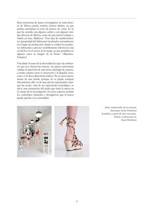 Para estructuras de mayor envergadura, la venta direc-
ta de fábrica puede resultar incluso dañina, ya que
podría canivalizar al resto de puntos de venta. Es lo
que ha ocurido con algunos outlet y con algunas tien-
das directas de fábrica, como las que tienen Camper o
Yanko en Inca, Mallorca: “Este tipo de establecimien-
tos [propiedad del fabricante localizados normalmente
en el lugar de producción, donde se venden los produc-
tos fabricados a precios sensiblemente inferiores] está
en declive en el sector de la moda, ya que perjudica en
algunos casos la imagen de la firma.” (Martínez-
Vázquez)
Vinculado al tema de la diversidad de tipos de ambien-
tes que nos ofrecen las marcas, me parece interesante
señalar la aparición de una nueva tipología de espacio,
a medio camino entre el showroom y la flagship store,
como es la Roca Barcelona Gallery. No se trata exacta-
mente de una tienda (porque no se puede comprar
directamente allí), ni de una sala de exposiciones (aun-
que las acoja), sino de un espectáculo tecnológico, es
decir, una ostentación del poder que tiene la marca en
el campo de la investigación. En estos espacios priman
los contenidos culturales y divulgativos que la marca
puede aportar a la comunidad.
39
Onni, tienda-taller de la artesana
finlandesa Tuula Pöyhönen
Sandalias a partir de tiras trenzadas.
Diseño y fabricación de
Tuula Pöyhönen
 