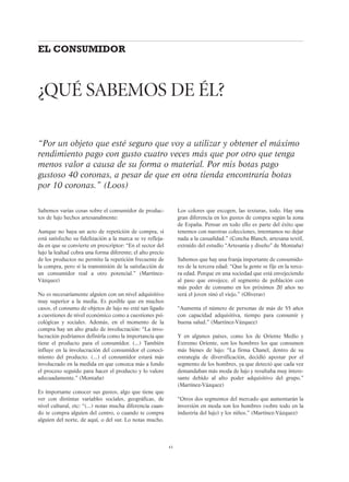 43
Sabemos varias cosas sobre el consumidor de produc-
tos de lujo hechos artesanalmente:
Aunque no haya un acto de repetición de compra, si
está satisfecho su fidelización a la marca se ve refleja-
da en que se convierte en prescriptor: “En el sector del
lujo la lealtad cobra una forma diferente; el alto precio
de los productos no permite la repetición frecuente de
la compra, pero sí la transmisión de la satisfacción de
un consumidor real a otro potencial.” (Martínez-
Vázquez)
No es necesariamente alguien con un nivel adquisitivo
muy superior a la media. Es posible que en muchos
casos, el consumo de objetos de lujo no esté tan ligado
a cuestiones de nivel económico como a cuestiones psi-
cológicas y sociales. Además, en el momento de la
compra hay un alto grado de involucración: “La invo-
lucración podríamos definirla como la importancia que
tiene el producto para el consumidor. (...) También
influye en la involucración del consumidor el conoci-
miento del producto. (...) el consumidor estará más
involucrado en la medida en que conozca más a fondo
el proceso seguido para hacer el producto y lo valore
adecuadamente.” (Montaña)
Es importante conocer sus gustos, algo que tiene que
ver con distintas variables sociales, geográficas, de
nivel cultural, etc: “(...) notas mucha diferencia cuan-
do te compra alguien del centro, o cuando te compra
alguien del norte, de aquí, o del sur. Lo notas mucho.
Los colores que escogen, las texturas, todo. Hay una
gran diferencia en los gustos de compra según la zona
de España. Pensar en todo ello es parte del éxito que
tenemos con nuestras colecciones, intentamos no dejar
nada a la casualidad.” (Concha Blanch, artesana textil,
extraído del estudio “Artesanía y diseño” de Montaña)
Sabemos que hay una franja importante de consumido-
res de la tercera edad: “Que la gente se fije en la terce-
ra edad. Porque en una sociedad que está envejeciendo
al paso que envejece, el segmento de población con
más poder de consumo en los próximos 20 años no
será el joven sinó el viejo.” (Oliveras)
“Aumenta el número de personas de más de 55 años
con capacidad adquisitiva, tiempo para consumir y
buena salud.” (Martínez-Vázquez)
Y en algunos países, como los de Oriente Medio y
Extremo Oriente, son los hombres los que consumen
más bienes de lujo: “La firma Chanel, dentro de su
estrategia de diversificación, decidió apostar por el
segmento de los hombres, ya que detectó que cada vez
demandaban más moda de lujo y resultaba muy intere-
sante debido al alto poder adquisitivo del grupo.”
(Martínez-Vázquez)
“Otros dos segmentos del mercado que aumentarán la
inversión en moda son los hombres (sobre todo en la
industria del lujo) y los niños.” (Martínez-Vázquez)
¿QUÉ SABEMOS DE ÉL?
“Por un objeto que esté seguro que voy a utilizar y obtener el máximo
rendimiento pago con gusto cuatro veces más que por otro que tenga
menos valor a causa de su forma o material. Por mis botas pago
gustoso 40 coronas, a pesar de que en otra tienda encontraría botas
por 10 coronas.” (Loos)
EL CONSUMIDOR
 