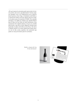 ¿De qué manera la artesanía puede aprovechar la iner-
cia positiva del sector agroalimentario? Existen algu-
nos ejemplos: Uno es la colaboración de los vidrieros
Javier Luesma y Ester Vega, el diseñador Luki Huber y
el chef Ferran Adrià, de la que salieron diversos mode-
los de platos para el restaurante El Bulli. Otro ejemplo
parecido es la vajilla de cerámica que Aguadé fabricó
para El Racó de Can Fabes de Santi Santamaría. Otra
experiencia más original todavía es la que nos contaba
Joan Gomis y que llevó a Enric Majoral a diseñar joyas
inspiradas en platos del Celler de Can Roca. De nuevo
el ingenio puede ser un buen aliado para tender puen-
tes con la alta cocina española, una operación que
puede ser muy provechosa para los artesanos.
51
Botella y etiqueta del vino
‘El año del desastre’
 