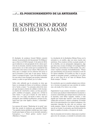 El diseñador de producto Gerard Moliné comentó
durante la presentación del documental ‘O d’Objecte’
que se hizo en el FAD el pasado 14 de junio de 2010,
que la industria se está apropiando de los valores posi-
tivos de la artesanía, mientras muchos artesanos dejan
pasar el tren y no se dan cuenta que la sociedad de hoy
es sensible como nunca a esos valores. Mal vamos si lo
único que se consigue con los esfuerzos del sector es
que la artesanía (o peor aún, lo que parece ‘hecho a
mano’) se ponga de moda. Y que esta moda la rentabi-
lice una marca como Desigual, que produce industrial-
mente y a saber en qué latitud, ya es el colmo.
Sobre todo sabiendo que la artesanía no tiene que
basar su estrategia de futuro en la defensa a ultranza
de lo ‘hecho a mano’: “La artesanía sobrevivirá siem-
pre que incorpore criterios de calidad, si sólo incorpo-
ra criterios de ‘está hecho a mano y ya hay que prote-
gerlo’, también se la pegará... porque esto al final no
tiene futuro. Y que por el hecho de estar hecho a
mano, sea o no copia, está hecho a mano y hay que
protegerlo, pues también la pifiaremos, porque la arte-
sanía tiene que estar ligada a diseño y creatividad.”
(Oliveras)
Las autoras del ensayo “Marketing de la moda” tam-
bién han notado la tendencia que apuntaba Moliné:
“Las grandes marcas globales tendrán que tener rasgos
locales para lograr un hueco en un mercado saturado y
homogéneo. (...) Think global, market local.”
(Martínez y Vázquez)
La vinculación de la diseñadora Míriam Ponsa con la
artesanía es, en cambio, algo con raíces mucho más
auténticas. Esta creadora revisita su propio pasado, el
de su familia, con sus antepasados alpargateros, algo
que tiene muy cercano al trabajar en la antigua fábrica
familiar, hoy convertida en su taller-estudio. Sus colec-
ciones respiran artesanía irremediablemente: “Pienso
que precisamente este [el proceso artesano] es uno de
los valores añadidos. O lo podría ser. Que se vea que
aquello es artesanal, porque, ¿verdad que lo es? ¡Pues
que se note! Para mí es un valor de Míriam Ponsa
desde siempre.” (Ponsa)
En conclusión, que no se pueden adoptar unos referen-
tes o inventar un pasado por una cuestión de tenden-
cias o de moda. O se tiene o no se tiene.
Seguramente lo que estamos viviendo es que numero-
sas marcas que producen industrialmente incorporan o
recurren a materiales que siempre fueron exclusivos de
la artesanía, como fibras vegetales, madera, o todo
aquello que respira algo ‘natural’, como una estrategia
velada para acercarse a valores ecologistas. El tiempo
dirá si esta aproximación a los valores ecologistas y los
materiales naturales ha sido sólo un escarceo, una
moda pasajera. Quizá el destino nos haya deparado
una de sus ironías: La artesanía, que històricamente ha
dado la espalda a la moda, se ha puesto de moda.
Que la artesanía esté de moda es dejar pasar un primer
gran error de concepto, es entender la artesanía como
EL SOSPECHOSO BOOM
DE LO HECHO A MANO
58
.../... EL POSICIONAMIENTO DE LA ARTESANÍA
 