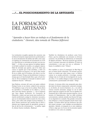 Los testimonios recogidos apuntan dos carencias: una
la falta de formación empresarial de los profesionales y
la otra la devaluación del ámbito del taller como espa-
cio legítimo de continuación de la formación en el ofi-
cio. Joan Oliveras se mostraba así de duro con esta rea-
lidad: “... el chico este que aparece la mañana siguien-
te de haber acabado los estudios, en cualquier especia-
lidad de artesanía que quieras, que él lo único que
conoce es aquello que le han enseñado, y sobre eso
quiere construir un proyecto, si lo que le han enseña-
do no es sólido, pero él lo piensa, este chico es un fra-
casado de futuro. Porque no descubrirá por sí mismo a
tiempo que no le han formado bien y que se ha de for-
mar él. Ni la sociedad ni el mercado le darán la opor-
tunidad de hacerlo.” (Oliveras).
Joan Radresa, artesano del cuero con quien colaboró
Enrique Loewe en sus inicios, señala la otra carencia:
“El problema es que se ha roto la cadena. Hasta ahora
los aprendices se formaban en los talleres y con los
años eran muy buenos operarios. (...) En el supuesto
que haya alguna institución (la Consejería de
Educación, o quien sea) que monte una escuela de for-
mación profesional y ponga los elementos necesarios,
que no son demasiados desde un punto de vista crema-
tístico, pero sobre todo pongan recursos humanos, es
decir, buenos profesores que enseñen bien el oficio y
alumnos que tenguan ganas de aprenderlo, porque se
han de dar las dos circunstancias...” se podría, según
él, obtener buenos resultados. (Radresa)
También los diseñadores de producto como Curro
Claret, que ha colaborado con artesanos en diversas
ocasiones, ha percibido las deficiencias en formación
de algunos artesanos: “Me da la sensación que muchas
veces el artesano reacciona a la defensiva. Él tiene un
conocimiento y cree que con esto es suficiente. Y
bueno, la realidad es otra.” (Claret)
Pero también es cierto el comentario de Blai Puig al
que ya hemos hecho referencia: “El artesano precisa-
mente no tendría que saber tantas cosas, se debería
centrar en su propia profesión e investigar, avanzar,
trabajar más en el tema de la investigación de su pro-
pio oficio. Y en cambio delegar el tema comercial y de
comunicación a profesionales del medio.” (Puig)
Así pues, el artesano debe estar preparado para abor-
dar todos los frentes (empresarial, comercial, estratégi-
co, de diseño, de recursos humanos, etc., y no sólo la
estricta creación artesanal), aunque no sea él solito
quien tenga que ocuparse de todo. Eso no significa for-
zosamente que se deba tener una gran empresa, con un
montón de departamentos. Que un taller produzca
correctamente y además atienda otras facetas del nego-
cio no depende de su tamaño. Hay grandes estructuras
muy ineficaces y otras de pequeñas mucho mejor orga-
nizadas. Ya hemos dicho que hay freelances que pue-
den asumir encargos y que trabajan con presupuestos
ajustados. Además, ser pequeño no es una vergüenza,
si bien es algo que en el sector de la artesanía españo-
la todavía se vive como un complejo.
LA FORMACIÓN
DEL ARTESANO
“Aprender a hacer bien un trabajo es el fundamento de la
ciudadanía.” (Sennett, idea tomada de Thomas Jefferson)
60
.../... EL POSICIONAMIENTO DE LA ARTESANÍA
 