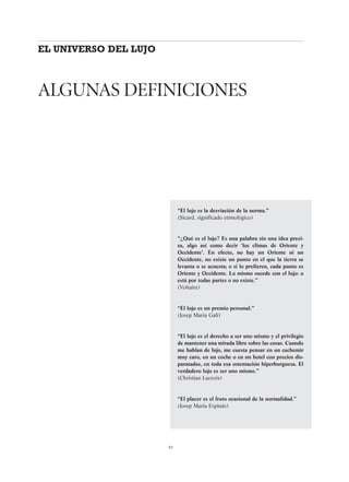 65
“El lujo es la desviación de la norma.”
(Sicard, significado etimológico)
“¿Qué es el lujo? Es una palabra sin una idea preci-
sa, algo así como decir ‘los climas de Oriente y
Occidente’. En efecto, no hay un Oriente ni un
Occidente, no existe un punto en el que la tierra se
levanta o se acuesta; o si lo prefieren, cada punto es
Oriente y Occidente. Lo mismo sucede con el lujo: o
está por todas partes o no existe.”
(Voltaire)
“El lujo es un premio personal.”
(Josep Maria Galí)
“El lujo es el derecho a ser uno mismo y el privilegio
de mantener una mirada libre sobre las cosas. Cuando
me hablan de lujo, me cuesta pensar en un cachemir
muy caro, en un coche o en un hotel con precios dis-
paratados, en toda esa ostentación hiperburguesa. El
verdadero lujo es ser uno mismo.”
(Christian Lacroix)
“El placer es el fruto ocasional de la normalidad.”
(Josep Maria Espinàs)
EL UNIVERSO DEL LUJO
ALGUNAS DEFINICIONES
 