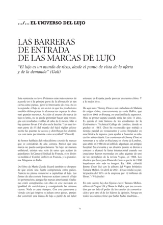 LAS BARRERAS
DE ENTRADA
DE LAS MARCAS DE LUJO
“El lujo es un mundo de ricos, desde el punto de vista de la oferta
y de la demanda” (Galí)
75
.../... EL UNIVERSO DEL LUJO
Esta sentencia es clave. Podemos estar más o menos de
acuerdo en si la primera parte de la afirmación es tan
cierta como parece, pero lo interesante de esta cita es
la segunda: el lujo es un sector en que los productores
también deben poseer (o al menos ser capaces de obte-
ner) grandes recursos. Acceder al estatus de marca de
lujo es lento, no se puede pretender hacer una estrate-
gia con resultados visibles al cabo de 6 meses. Más si
hay quienes llevan 150 años en la brecha: “Los que for-
man parte de él [del mundo del lujo] vigilan celosa-
mente las puertas de acceso y distribuyen los distinti-
vos con tanta parsimonia como severidad.” (Sicard)
Ya hemos hablado del reducidísimo círculo de marcas
que se consideran de alta costura. Parece que una
marca no pueda autoproclamarse ‘de lujo’ de manera
unilateral, existen una serie de entes que actúan de
guardianes: la Cámara Sindical de Francia, o en distin-
ta medida el Comité Colbert en Francia, y la platafor-
ma Altagama en Italia.
Del libro de Marie-Claude Sicard también se despren-
de que existe una fuerte competencia entre países.
Francia no piensa renunciar a capitalizar el lujo. Las
firmas de alta costura francesas actúan como si el lujo
les perteneciera, aunque las marcas americanas e italia-
nas estén compitiendo con ellas en este mercado en
igualdad de condiciones y consiguiendo las mismas
cuotas. Nada es para siempre. Con este panorama y
viendo con qué ímpetu se pelean otros países, preten-
der construir una marca de lujo a partir de un taller
artesano en España puede parecer un cuento chino. Y
a lo mejor lo es.
He aquí uno: “Jimmy Choo es un ciudadano de Malasia
de origen chino, concretamente de etnia Hakka, que
nació en 1961 en Penang, en una familia de zapateros.
Hizo su primer zapato cuando tenía tan sólo 11 años.
Es quizás el más famoso de los estudiantes de la
Cordwainers’ Technical College de Londres, donde se
graduó en 1983. Choo ha reconocido que trabajó a
tiempo parcial en restaurantes y como limpiador en
una fábrica de zapatos, para ayudar a financiar su edu-
cación universitaria. Los comienzos de Jimmy Choo se
remontan a su taller en Hackney, en el este de Londres,
que abrió en 1986 en un edificio alquilado, un antiguo
hospital. Su artesanía y sus diseños pronto se dieron a
conocer y alcanzó la fama internacional cuando sus
creaciones fueron mostradas en ocho páginas de uno
de los ejemplares de la revista Vogue, en 1988. Los
diseños que hizo para Diana de Gales a partir de 1990
impulsaron aún más su imagen. En 1996, cofundó
Jimmy Choo Ltd con la editora del Vogue británico
Tamara Mellon. En abril de 2001, Choo vendió su par-
ticipación del 50% en la empresa por 10 millones de
libras.” (Wikipedia)
En este cuento hay dos figuras clave: Tamara Mellon,
editora de Vogue UK y Diana de Gales, que nos recuer-
dan por un lado el poder de los canales de comunica-
ción y por otro el de los líderes de opinión. Porque en
todos los cuentos tiene que haber hadas madrinas...
 