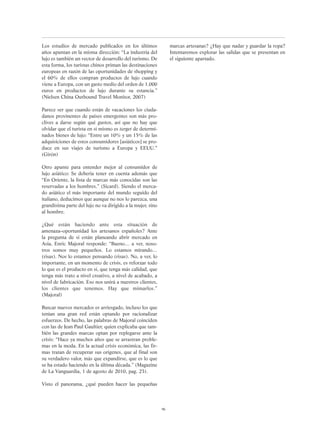 Los estudios de mercado publicados en los últimos
años apuntan en la misma dirección: “La industria del
lujo es también un vector de desarrollo del turismo. De
esta forma, los turistas chinos priman las destinaciones
europeas en razón de las oportunidades de shopping y
el 60% de ellos compran productos de lujo cuando
viene a Europa, con un gasto medio del orden de 1.000
euros en productos de lujo durante su estancia.”
(Nielsen China Outbound Travel Monitor, 2007)
Parece ser que cuando están de vacaciones los ciuda-
danos provinentes de países emergentes son más pro-
clives a darse según qué gustos, así que no hay que
olvidar que el turista en sí mismo es target de determi-
nados bienes de lujo: “Entre un 10% y un 15% de las
adquisiciones de estos consumidores [asiáticos] se pro-
duce en sus viajes de turismo a Europa y EEUU.”
(Girón)
Otro apunte para entender mejor al consumidor de
lujo asiático: Se debería tener en cuenta además que
“En Oriente, la lista de marcas más conocidas son las
reservadas a los hombres.” (Sicard). Siendo el merca-
do asiático el más importante del mundo seguido del
italiano, deducimos que aunque no nos lo parezca, una
grandísima parte del lujo no va dirigido a la mujer, sino
al hombre.
¿Qué están haciendo ante esta situación de
amenaza–oportunidad los artesanos españoles? Ante
la pregunta de si están planeando abrir mercado en
Asia, Enric Majoral responde: “Bueno… a ver, noso-
tros somos muy pequeños. Lo estamos mirando…
(risas). Nos lo estamos pensando (risas). No, a ver, lo
importante, en un momento de crisis, es reforzar todo
lo que es el producto en sí, que tenga más calidad, que
tenga más trato a nivel creativo, a nivel de acabado, a
nivel de fabricación. Eso nos unirá a nuestros clientes,
los clientes que tenemos. Hay que mimarlos.”
(Majoral)
Buscar nuevos mercados es arriesgado, incluso los que
tenían una gran red están optando por racionalizar
esfuerzos. De hecho, las palabras de Majoral coinciden
con las de Jean Paul Gaultier, quien explicaba que tam-
bién las grandes marcas optan por replegarse ante la
crisis: “Hace ya muchos años que se arrastran proble-
mas en la moda. En la actual crisis económica, las fir-
mas tratan de recuperar sus orígenes, que al final son
su verdadero valor, más que expandirse, que es lo que
se ha estado haciendo en la última década.” (Magazine
de La Vanguardia, 1 de agosto de 2010, pag. 23).
Visto el panorama, ¿qué pueden hacer las pequeñas
marcas artesanas? ¿Hay que nadar y guardar la ropa?
Intentaremos explorar las salidas que se presentan en
el siguiente apartado.
96
 