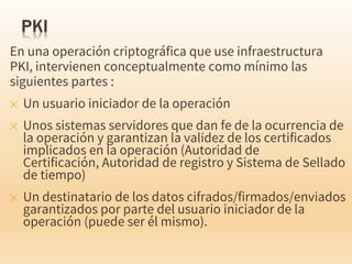 En una operación criptográfica que use infraestructura
PKI, intervienen conceptualmente como mínimo las
siguientes partes :
✕ Un usuario iniciador de la operación
✕ Unos sistemas servidores que dan fe de la ocurrencia de
la operación y garantizan la validez de los certificados
implicados en la operación (Autoridad de
Certificación, Autoridad de registro y Sistema de Sellado
de tiempo)
✕ Un destinatario de los datos cifrados/firmados/enviados
garantizados por parte del usuario iniciador de la
operación (puede ser él mismo).
 