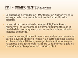 ✕ La autoridad de validación ( VA, Validation Authority ) es la
encargada de comprobar la validez de los certificados
digitales.
✕ La autoridad de sellado de tiempo ( TSA,Time Stamp
Authority ) es la encargada de firmar documentos con la
finalidad de probar que existían antes de un determinado
instante de tiempo.
✕ Los usuarios y entidades finales son aquellos que poseen un
par de claves (pública y privada) y un certificado asociado a
su clave pública. Utilizan un conjunto de aplicaciones que
hacen uso de la tecnología PKI (para validar firmar digitales,
cifrar documentos para otros usuarios, etc.)
 