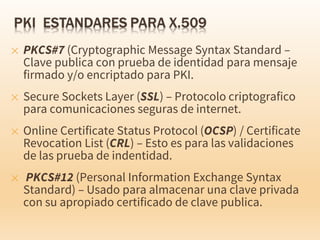 ✕ PKCS#7 (Cryptographic Message Syntax Standard –
Clave publica con prueba de identidad para mensaje
firmado y/o encriptado para PKI.
✕ Secure Sockets Layer (SSL) – Protocolo criptografico
para comunicaciones seguras de internet.
✕ Online Certificate Status Protocol (OCSP) / Certificate
Revocation List (CRL) – Esto es para las validaciones
de las prueba de indentidad.
✕ PKCS#12 (Personal Information Exchange Syntax
Standard) – Usado para almacenar una clave privada
con su apropiado certificado de clave publica.
 