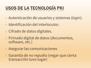 ✕ Autenticación de usuarios y sistemas (login).
✕ Identificación del interlocutor.
✕ Cifrado de datos digitales.
✕ Firmado digital de datos (documentos,
software, etc.)
✕ Asegurar las comunicaciones
✕ Garantía de no repudio (negar que cierta
transacción tuvo lugar)
 