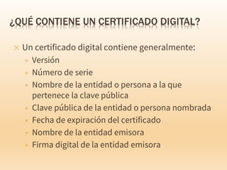 ✕ Un certificado digital contiene generalmente:
+ Versión
+ Número de serie
+ Nombre de la entidad o persona a la que
pertenece la clave pública
+ Clave pública de la entidad o persona nombrada
+ Fecha de expiración del certificado
+ Nombre de la entidad emisora
+ Firma digital de la entidad emisora
 