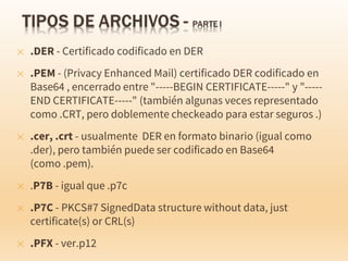 ✕ .DER - Certificado codificado en DER
✕ .PEM - (Privacy Enhanced Mail) certificado DER codificado en
Base64 , encerrado entre "-----BEGIN CERTIFICATE-----" y "-----
END CERTIFICATE-----" (también algunas veces representado
como .CRT, pero doblemente checkeado para estar seguros .)
✕ .cer, .crt - usualmente DER en formato binario (igual como
.der), pero también puede ser codificado en Base64
(como .pem).
✕ .P7B - igual que .p7c
✕ .P7C - PKCS#7 SignedData structure without data, just
certificate(s) or CRL(s)
✕ .PFX - ver.p12
 