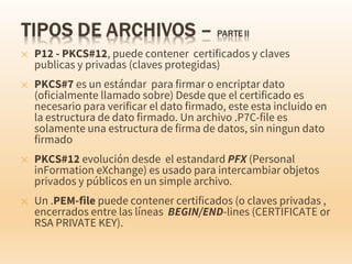 ✕ P12 - PKCS#12, puede contener certificados y claves
publicas y privadas (claves protegidas)
✕ PKCS#7 es un estándar para firmar o encriptar dato
(oficialmente llamado sobre) Desde que el certificado es
necesario para verificar el dato firmado, este esta incluido en
la estructura de dato firmado. Un archivo .P7C-file es
solamente una estructura de firma de datos, sin ningun dato
firmado
✕ PKCS#12 evolución desde el estandard PFX (Personal
inFormation eXchange) es usado para intercambiar objetos
privados y públicos en un simple archivo.
✕ Un .PEM-file puede contener certificados (o claves privadas ,
encerrados entre las líneas BEGIN/END-lines (CERTIFICATE or
RSA PRIVATE KEY).
 