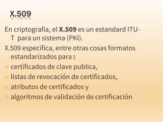 En criptografia, el X.509 es un estandard ITU-
T para un sistema (PKI).
X.509 especifica, entre otras cosas formatos
estandarizados para :
✕ certificados de clave publica,
✕ listas de revocación de certificados,
✕ atributos de certificados y
✕ algoritmos de validación de certificación
 