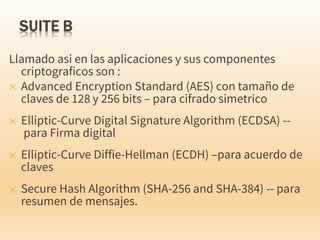 Llamado asi en las aplicaciones y sus componentes
criptograficos son :
✕ Advanced Encryption Standard (AES) con tamaño de
claves de 128 y 256 bits – para cifrado simetrico
✕ Elliptic-Curve Digital Signature Algorithm (ECDSA) --
para Firma digital
✕ Elliptic-Curve Diffie-Hellman (ECDH) –para acuerdo de
claves
✕ Secure Hash Algorithm (SHA-256 and SHA-384) -- para
resumen de mensajes.
 