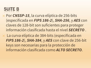 ✕ Por CNSSP-15, la curva elíptica de 256-bits
(especificada en FIPS 186-2), SHA-256, y AES con
claves de 128-bit son suficientes para proteger
información clasificada hasta el nivel SECRETO .
✕ La curva elíptica de 384-bits (especificada en
FIPS 186-2), SHA-384, y AES con clave de 256-bit
keys son necesarias para la protección de
información clasificada como ALTO SECRETO.
 