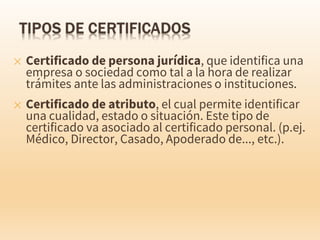 ✕ Certificado de persona jurídica, que identifica una
empresa o sociedad como tal a la hora de realizar
trámites ante las administraciones o instituciones.
✕ Certificado de atributo, el cual permite identificar
una cualidad, estado o situación. Este tipo de
certificado va asociado al certificado personal. (p.ej.
Médico, Director, Casado, Apoderado de..., etc.).
 