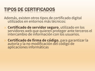 Además, existen otros tipos de certificado digital
utilizados en entornos más técnicos:
✕ Certificado de servidor seguro, utilizado en los
servidores web que quieren proteger ante terceros el
intercambio de información con los usuarios.
✕ Certificado de firma de código, para garantizar la
autoría y la no modificación del código de
aplicaciones informáticas
 
