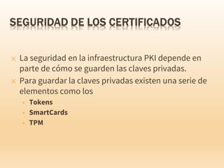 ✕ La seguridad en la infraestructura PKI depende en
parte de cómo se guarden las claves privadas.
✕ Para guardar la claves privadas existen una serie de
elementos como los
+ Tokens
+ SmartCards
+ TPM
 