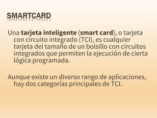 Una tarjeta inteligente (smart card), o tarjeta
con circuito integrado (TCI), es cualquier
tarjeta del tamaño de un bolsillo con circuitos
integrados que permiten la ejecución de cierta
lógica programada.
Aunque existe un diverso rango de aplicaciones,
hay dos categorías principales de TCI.
 
