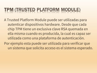 A Trusted Platform Module puede ser utilizadas para
autenticar dispositivos hardware. Desde que cada
chip TPM tiene un exclusiva clave RSA quemada en
ella misma cuando es producida, la cual es capaz ser
utilizada como una plataforma de autenticación.
Por ejemplo esta puede ser utilizada para verificar que
un sistema que solicita acceso es el sistema esperado.
 