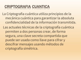La Criptografia cuántica utiliza principios de la
mecánica cuántica para garantizar la absoluta
confidencialidad de la información transmitida.
Las actuales técnicas de la criptografía cuántica
permiten a dos personas crear, de forma
segura, una clave secreta compartida que
puede ser usada como llave para cifrar y
descifrar mensajes usando métodos de
criptografía simétrica.
 